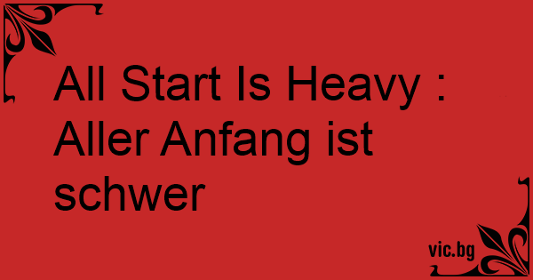 All Start Is Heavy Aller Anfang ist schwer