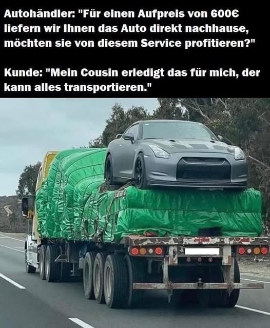 Autohändler: "Für einen Aufpreis von 600€ liefern wir Ihnen das Auto direkt nachhause, möchten sie von diesem Service profitieren?" Kunde: "Mein Cousin erledigt das für mich, der kann alles...