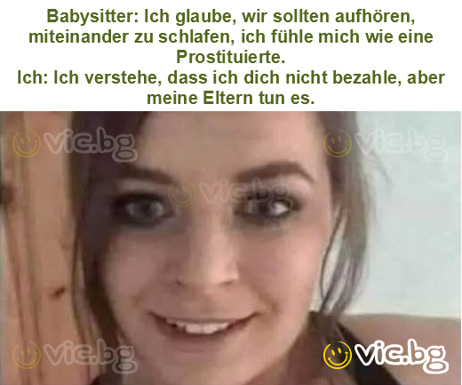 Babysitter: Ich glaube, wir sollten aufhören, miteinander zu schlafen, ich fühle mich wie eine Prostituierte.
Ich: Ich verstehe, dass ich dich nicht bezahle, aber meine Eltern tun es.