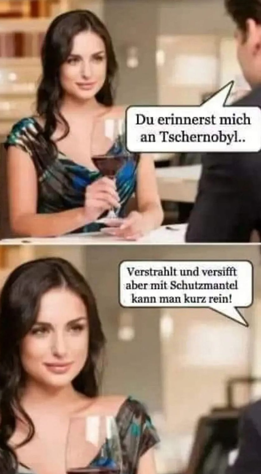 Du erinnerst mich an Tschernobyl.. Verstrahlt und versifft aber mit Schutzmantel kann man kurz rein!