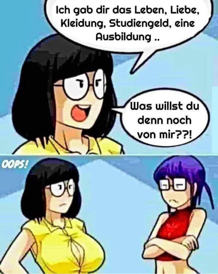 Ich gab dir das Leben, Liebe, Kleidung, Studiengeld, eine Ausbildung .. Was willst du denn noch von mir??!