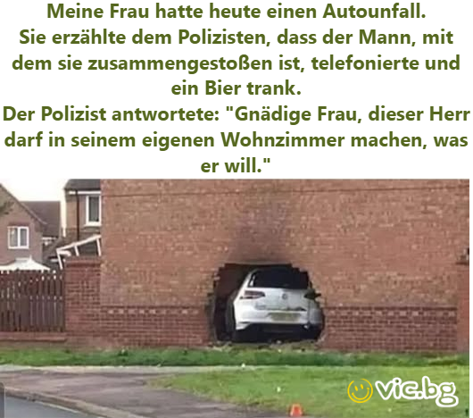 Meine Frau hatte heute einen Autounfall. Sie erzählte dem Polizisten, dass der Mann, mit dem sie zusammengestoßen ist, telefonierte und ein Bier trank. Der Polizist antwortete: "Gnädige Frau, dieser...