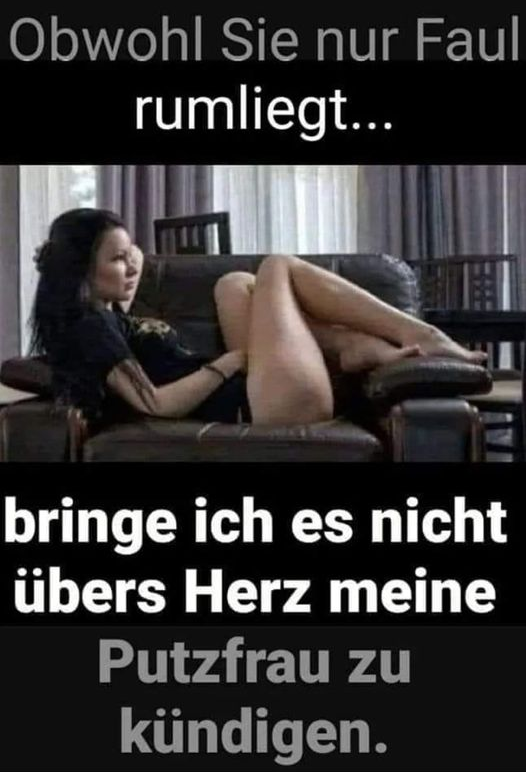 Obwohl Sie nur Faul rumliegt...	 bringe ich es niсhт übers Herz meine Putzfrau zu kündigen.