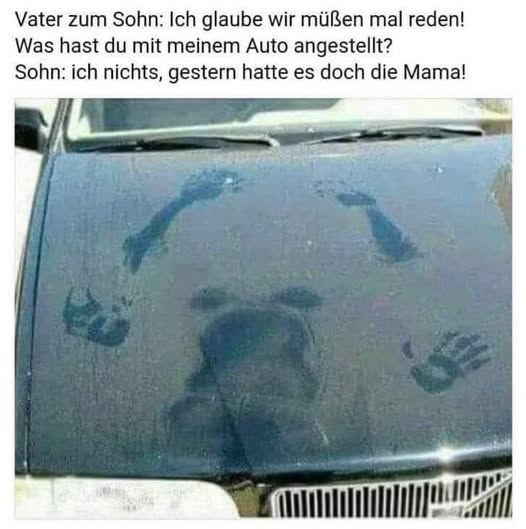 Vater zum Sohn: Ich glaube wir müßen mal reden! Was hast du mit meinem Auto angestellt? Sohn: ich nichts, gestern hatte es doch die Mama!