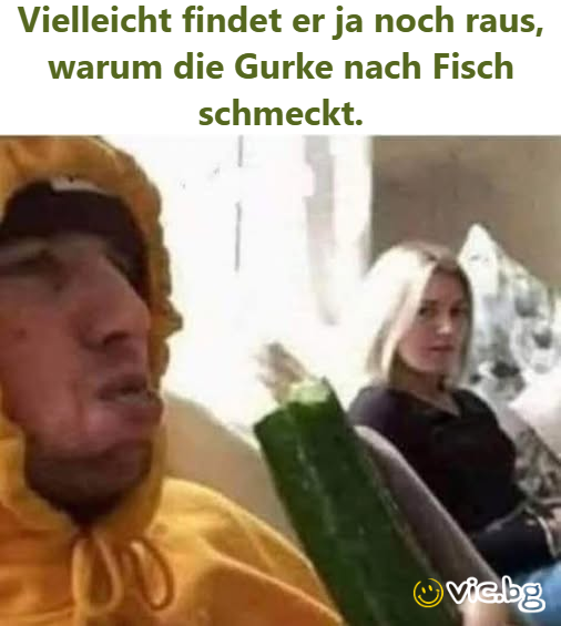 Vielleicht findet er ja noch raus, warum die Gurke nach Fisch schmeckt.