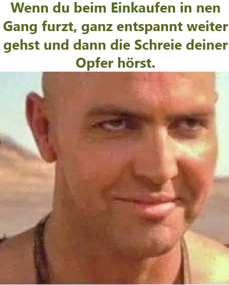 Wenn du beim Einkaufen in nen Gang furzt, ganz entspannt weiter gehst und dann die Schreie deiner Opfer hörst.