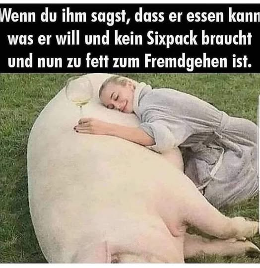 Wenn du ihm sagst, dass er essen kann was er will und kein Sixpack braucht und nun zu fett zum Fremdgehen ist.