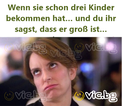Wenn sie schon drei Kinder bekommen hat… und du ihr sagst, dass er groß ist…