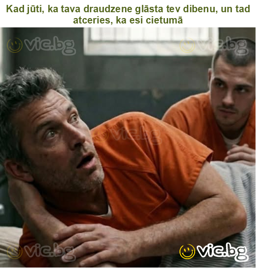 Kad jūti, ka tava draudzene glāsta tev dibenu, un tad atceries, ka esi cietumā