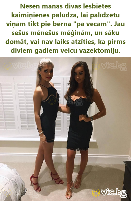 Nesen manas divas lesbietes kaimiņienes palūdza, lai palīdzētu viņām tikt pie bērna "pa vecam". Jau sešus mēnešus mēģinām, un sāku domāt, vai nav laiks atzīties, ka pirms diviem gadiem veicu...