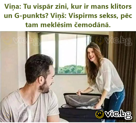 Viņa: Tu vispār zini, kur ir mans klitors un G-punkts? Viņš: Vispirms sekss, pēc tam meklēsim čemodānā.