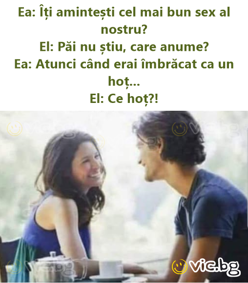 Ea: Îți amintești cel mai bun sex al nostru? El: Păi nu știu, care anume? Ea: Atunci când erai îmbrăcat ca un hoț... El: Ce hoț?!
