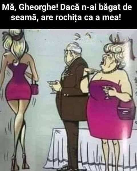Mă, Gheorghe! Dacă n-ai băgat de seamă, are rochita ca a mea!