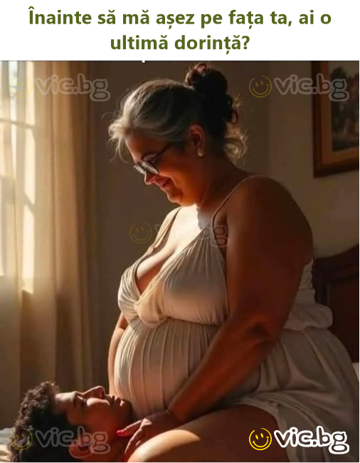Înainte să mă așez pe fața ta, ai o ultimă dorință?