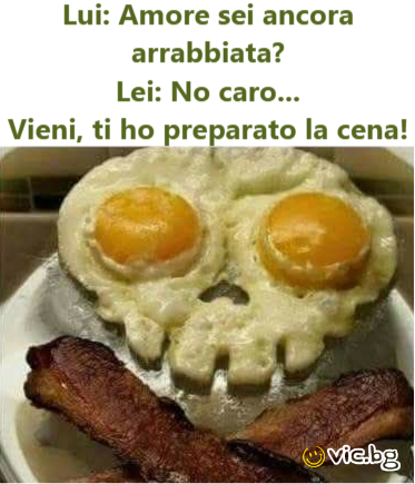 Lui: amore sei ancora arrabbiata? Lei: no caro... Vieni, ti hо preparato la cena!