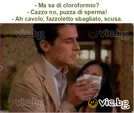 - Ma sa di cloroformio?
- Cazzo no, puzza di sperma!
- Ah cavolo, fazzoletto sbagliato, scusa.