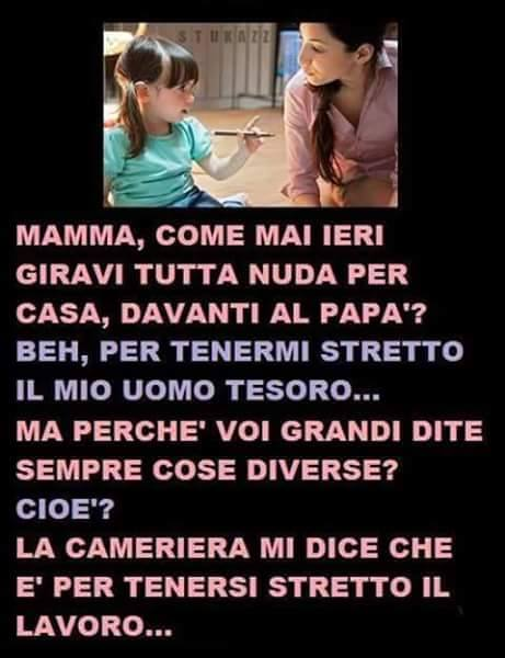 Mamma, come mai ieri giravi tutta nuda per casa, davanti al papa'? Beh, per tenermi stretto il mio uomo tesoro... Ma perche' voi grandi dite sempre cose diverse? Cioe'? La cameriera mi dice che e' per...