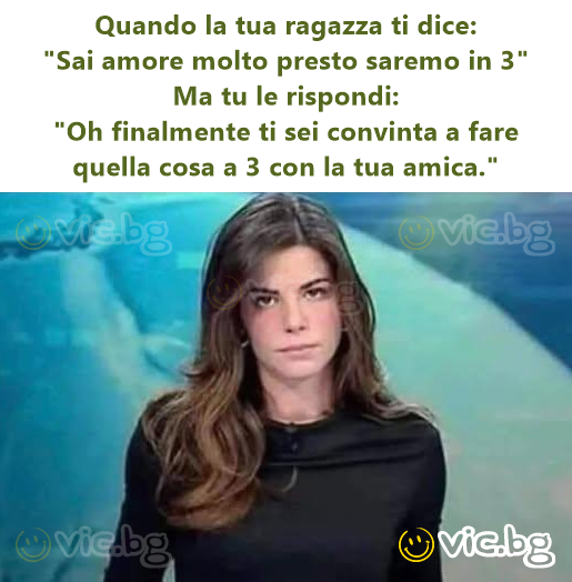 Quando la tua ragazza ti dice: "Sai amore molto presto saremo in 3" Ma tu le rispondi: "Oh finalmente ti sei convinta a fare quella cosa a 3 con la tua amica."