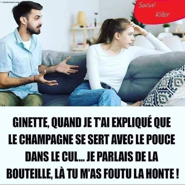 Ginette, quand je t'al explique que le champagne se sert avec le pouce Dans le cul... je parlais de la bouteille, la m'as foutu la honte!