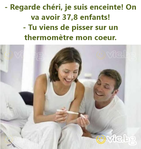 - Regarde chéri, je suis enceinte! On va avoir 37,8 enfants! - Tu viens de pisser sur un thermomètre mon coeur.