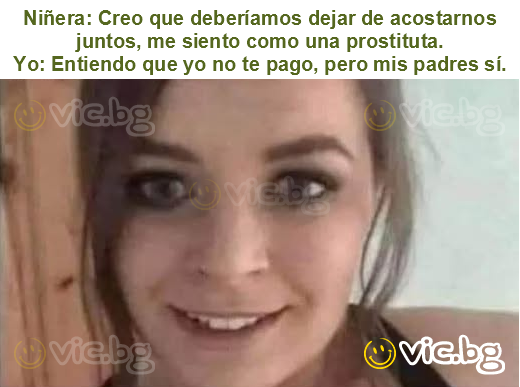 Niñera: Creo que deberíamos dejar de acostarnos juntos, me siento como una prostituta.
Yo: Entiendo que yo no te pago, pero mis padres sí.