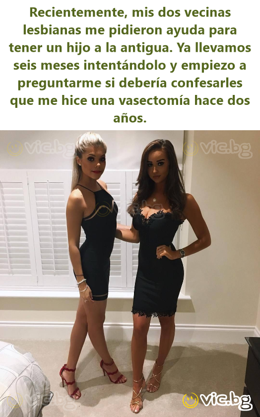 Recientemente, mis dos vecinas lesbianas me pidieron ayuda para tener un hijo a la antigua. Ya llevamos seis meses intentándolo y empiezo a preguntarme si debería confesarles que me hice una...