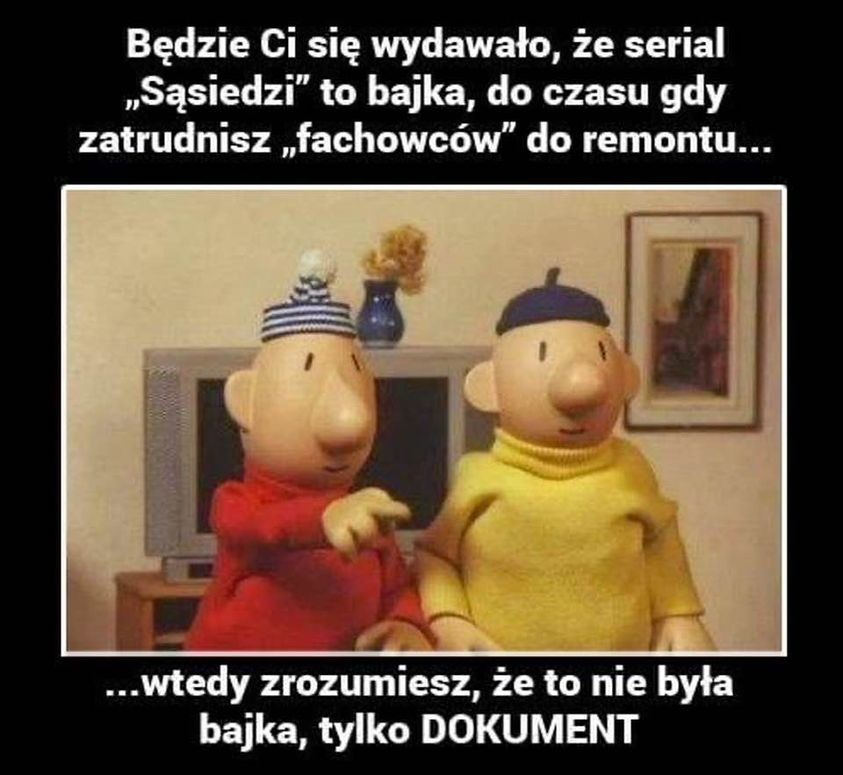 Bedzie Ci sie wydawato, ze serial „Sasiedzi" to bajka, do czasu gdy zatrudnisz „fachowców" do remontu... ... Wtedy zrozumiesz, ze to nie byta bajka, tylko DOKUMENT