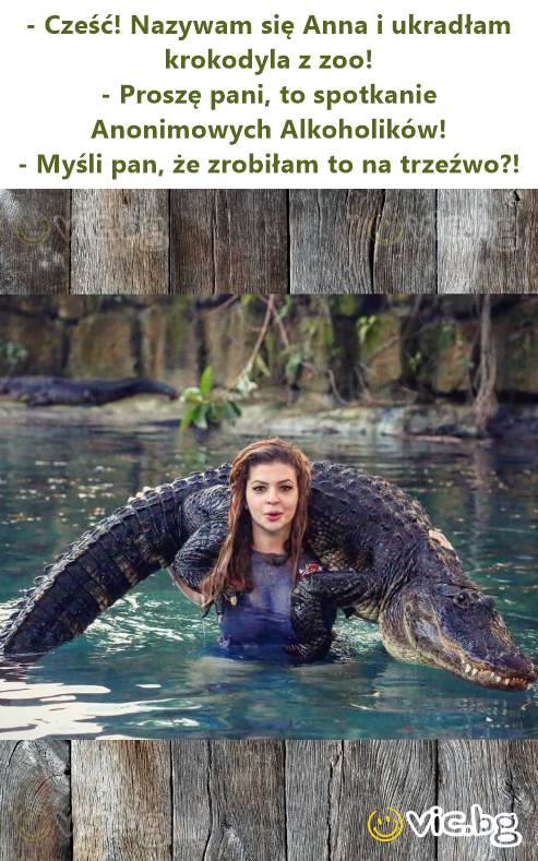 - Cześć! Nazywam się Anna i ukradłam krokodyla z zoo! - Proszę pani, to spotkanie Anonimowych Alkoholików! - Myśli pan, że zrobiłam to na trzeźwo?!