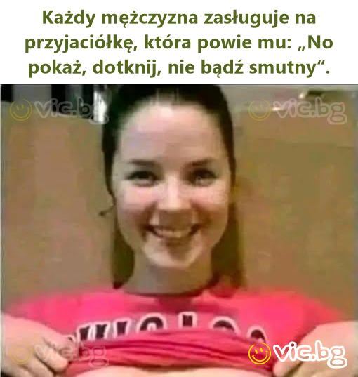 Każdy mężczyzna zasługuje na przyjaciółkę, która powie mu: „No pokaż, dotknij, nie bądź smutny“.