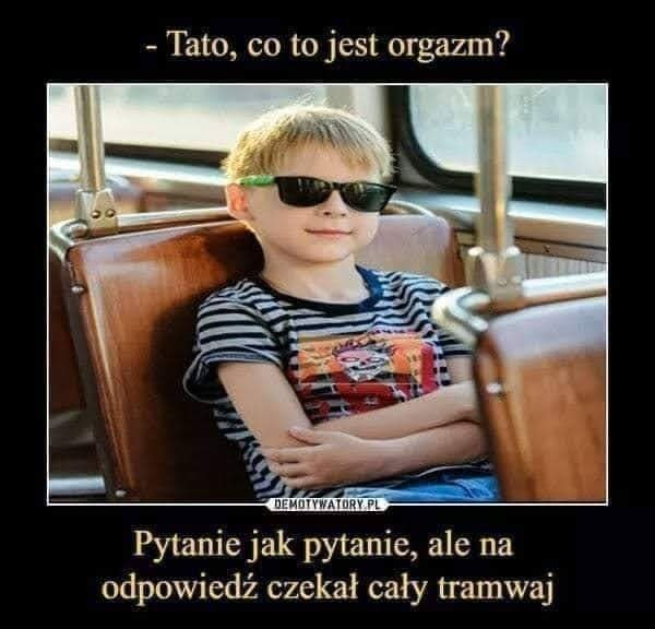 - Tato, co to jest orgazm?	 Pytanie jak pytanie, ale na odpowiedz czekal caly tramwaj