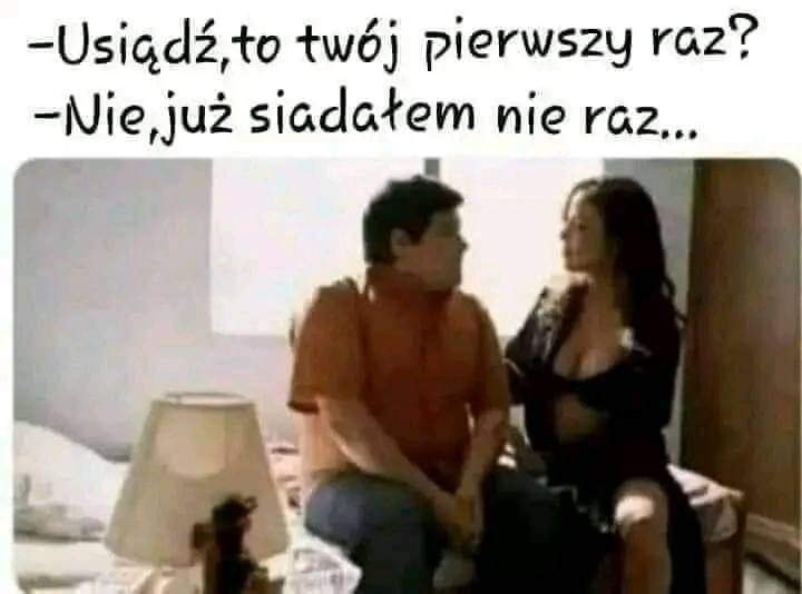 - Usigaz, to twoj pierwszy raz? - Nie,juz siadatem nie raz...