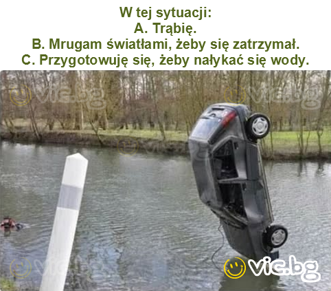 W tej sytuacji:
A. Trąbię.
B. Mrugam światłami, żeby się zatrzymał.
C. Przygotowuję się, żeby nałykać się wody.
