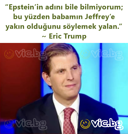 “Epstein’in adını bile bilmiyorum; bu yüzden babamın Jeffrey’e yakın olduğunu söylemek yalan.” ~ Eric Trump