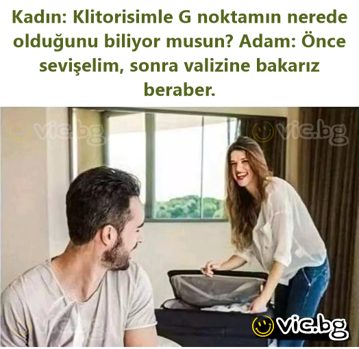 Kadın: Klitorisimle G noktamın nerede olduğunu biliyor musun? Adam: Önce sevişelim, sonra valizine bakarız beraber.