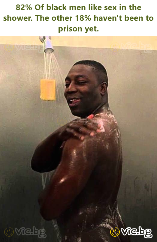 82% Of black men like sex in the shower. The other 18% haven't been to prison yet.