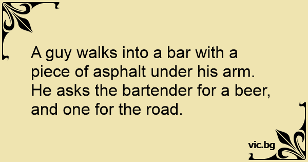 A guy walks into a bar with a piece of asphalt under his arm. He asks ...