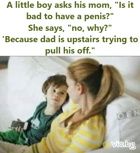 A little boy asks his mom, “Is it bad to have a penis?”  She says, “no, why?”  ‘Because dad is upstairs trying to pull his off.”