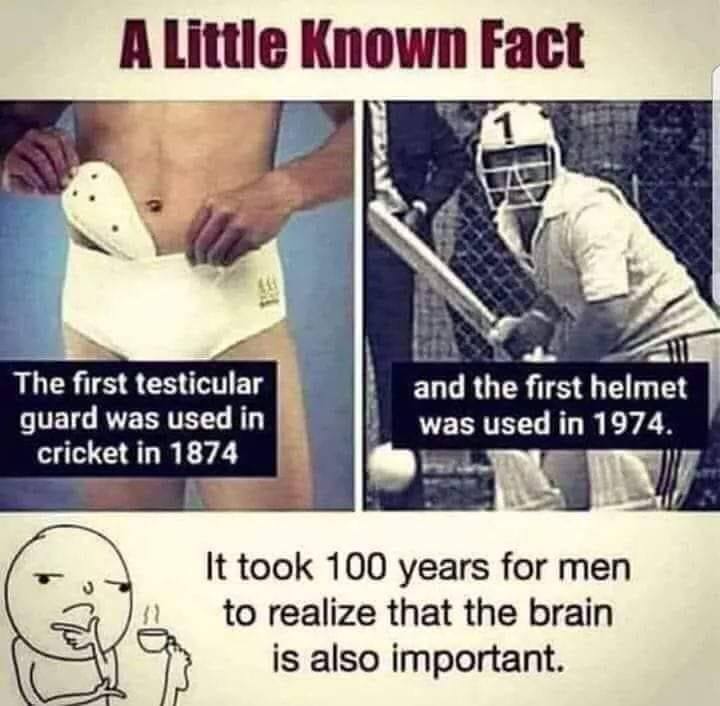 A little known fact: The first testicular guard was used in cricket in 1874. The first helmet was used in 1974  It took 100 years for men to realize that the brain is also important