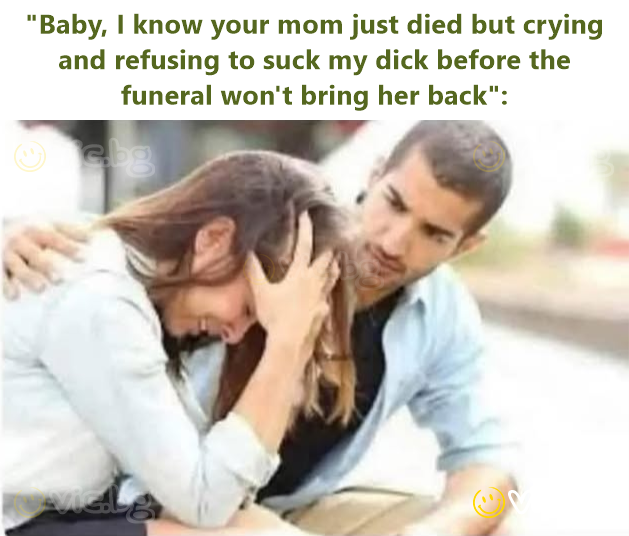 "Baby, I know your mom just died but crying and refusing to suck my dick before the funeral won't bring her back":