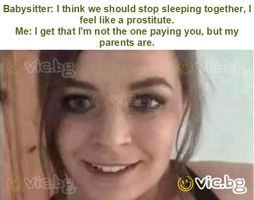 Babysitter: I think we should stop sleeping together, I feel like a prostitute.
Me: I get that I'm not the one paying you, but my parents are.