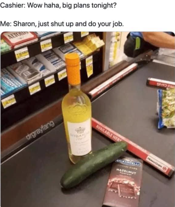 Cashier: Wow, haha, big plans tonight? Me: Sharon, just shut up and do your job
