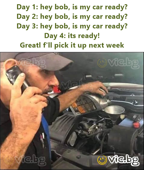 Day 1: hey bob, is my car ready? Day 2: hey bob, is my car ready? Day 3: hey bob, is my car ready? Day 4: its ready! Greatl f'll pick it up next week