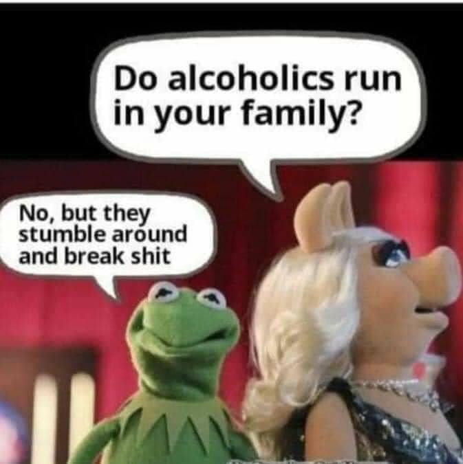 - Do alcoholics run in your family - No, but they stumble around and break shit