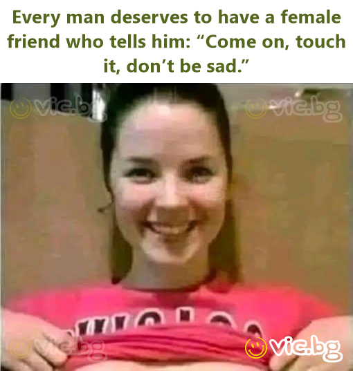 Every man deserves to have a female friend who tells him: “Come on, touch it, don’t be sad.”