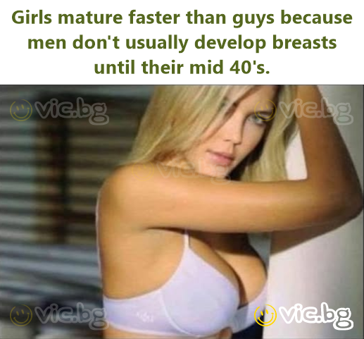 Girls mature faster than guys because men don't usually develop breasts until their mid 40's.