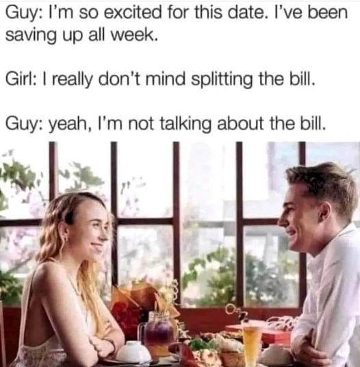 Guy: I'm so excited for this date. I've been saving up all week. Girl: I really don't mind splitting the bill. Guy: yeah, I'm not talking about the bill.