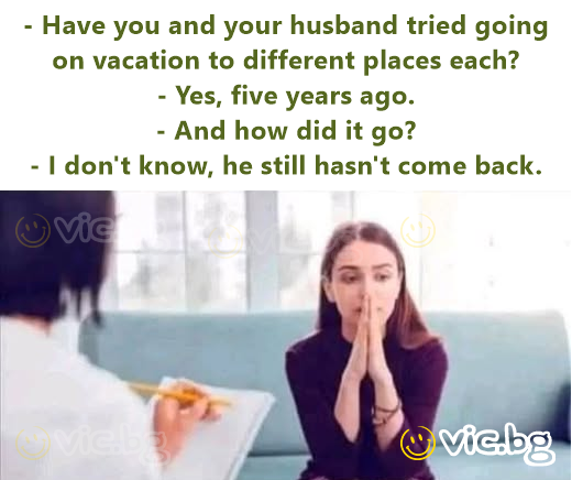- Have you and your husband tried going on vacation to different places each?  - Yes, five years ago.  - And how did it go?  - I don't know, he still hasn't come back.