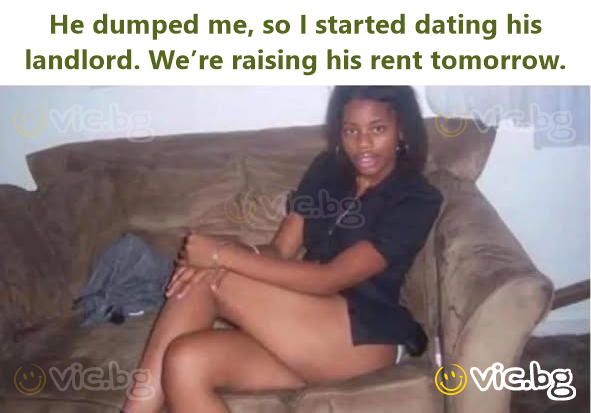 He dumped me, so I started dating his landlord. We’re raising his rent tomorrow.