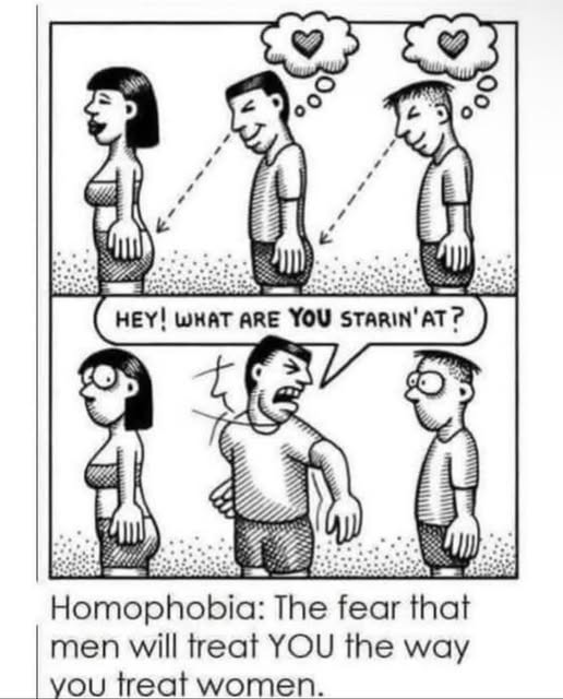 Hey! What are you starin'at? Homophobia: The fear that men will treat YOU the way you treat women.