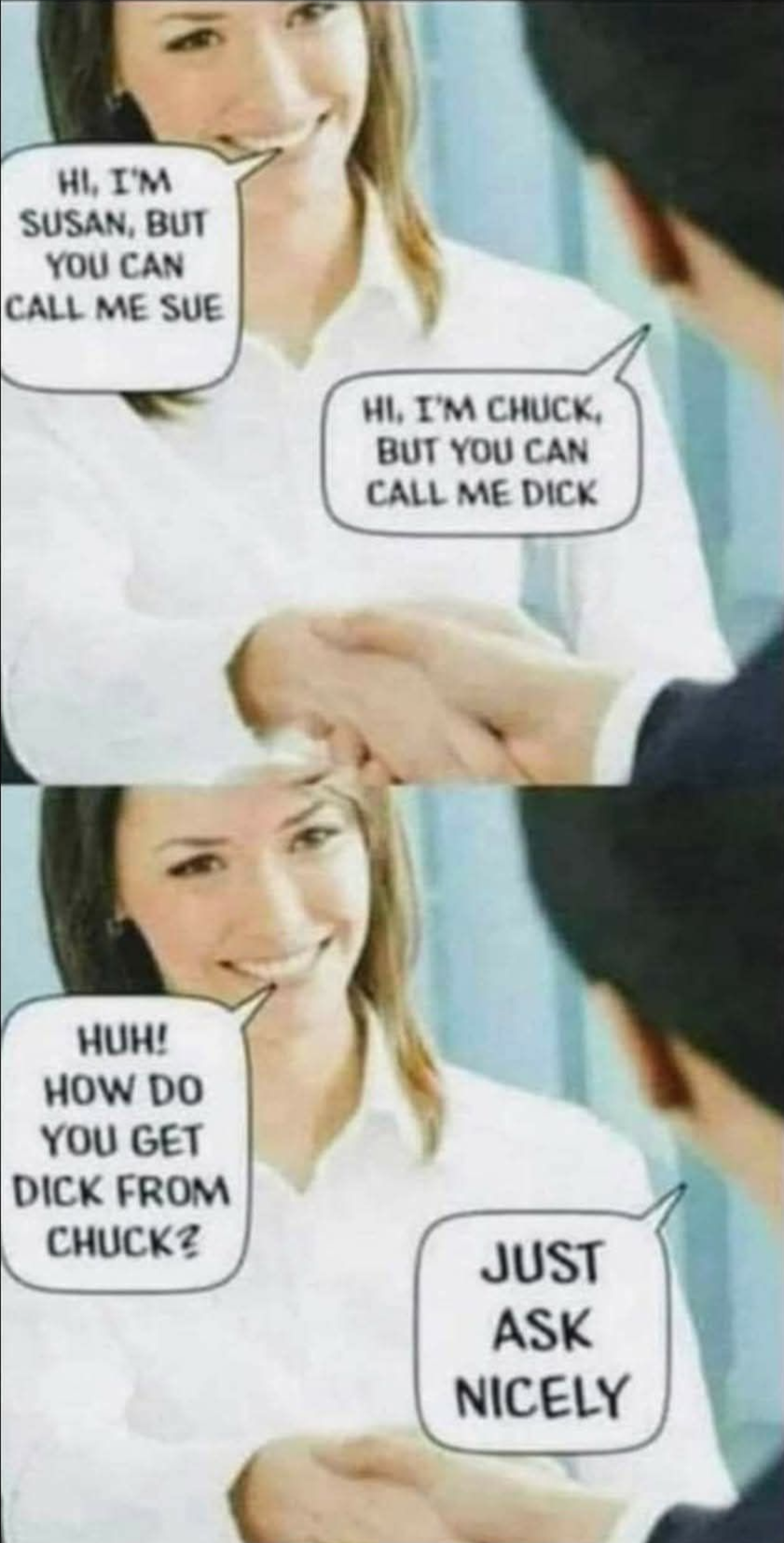 - Hi, i'm susan, but you can call me sue. - Hi, i'm chuck. But you can call me dick. - Huh! How do you get dick from chuck?! - Just ask nicely